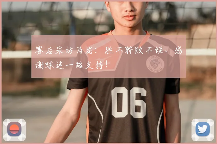 赛后采访马龙：胜不骄败不馁，感谢球迷一路支持！