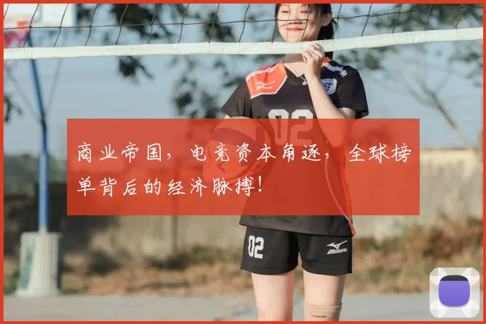 商业帝国，电竞资本角逐，全球榜单背后的经济脉搏！
