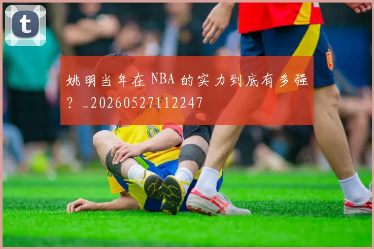 姚明当年在 NBA 的实力到底有多强？_20260527112247