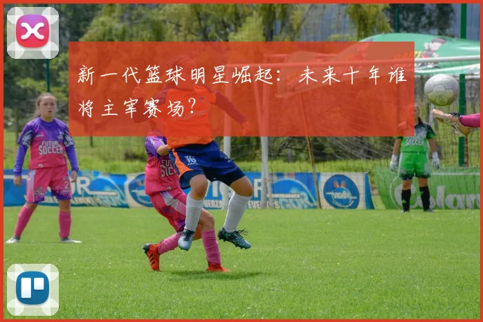 新一代篮球明星崛起：未来十年谁将主宰赛场？