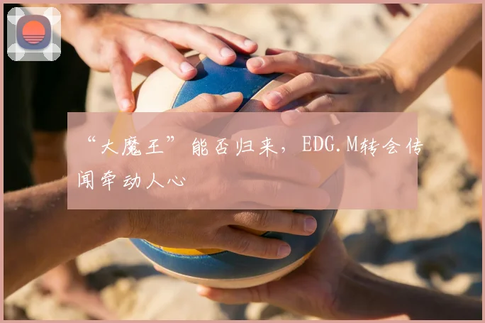 “大魔王”能否归来，EDG.M转会传闻牵动人心