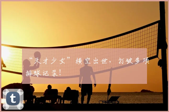 “天才少女”横空出世，打破多项排球记录！