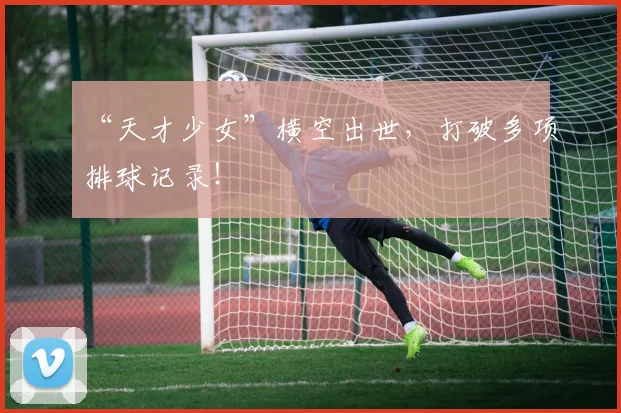 “天才少女”横空出世，打破多项排球记录！