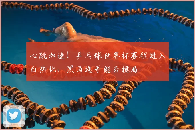 心跳加速！乒乓球世界杯赛程进入白热化，黑马选手能否搅局