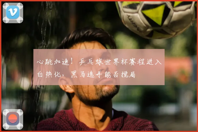 心跳加速！乒乓球世界杯赛程进入白热化，黑马选手能否搅局