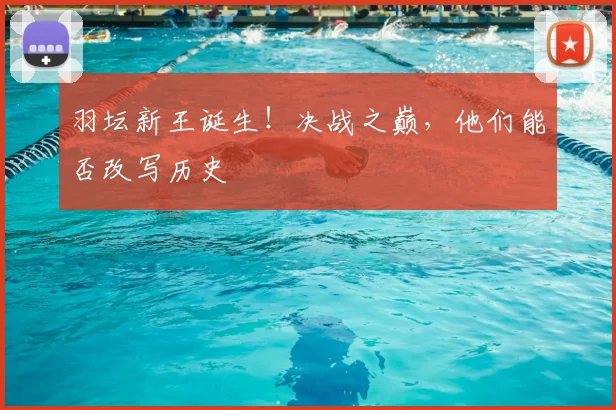 羽坛新王诞生！决战之巅，他们能否改写历史