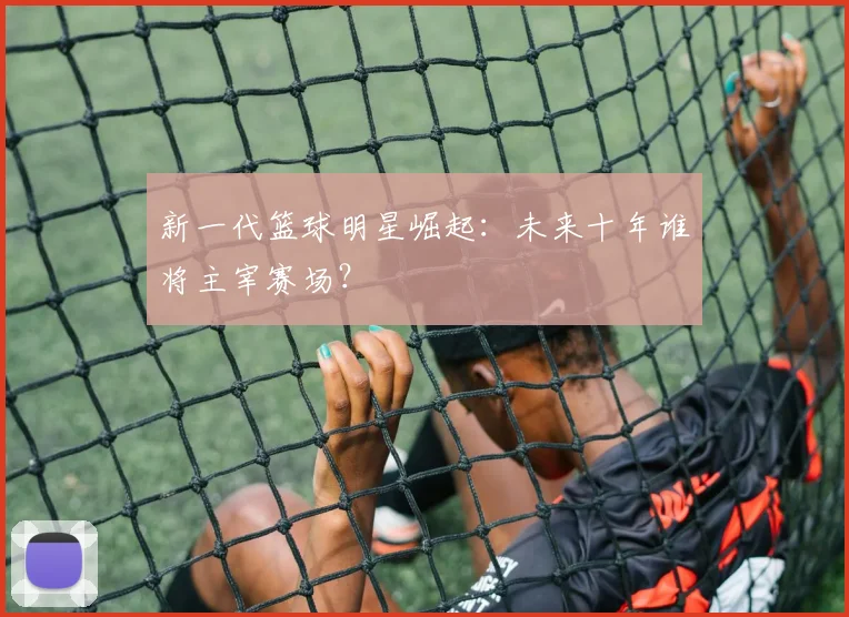 新一代篮球明星崛起：未来十年谁将主宰赛场？